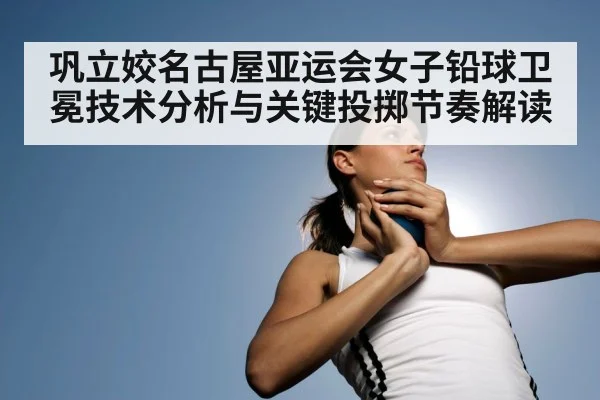 巩立姣名古屋亚运会女子铅球卫冕技术分析与关键投掷节奏解读