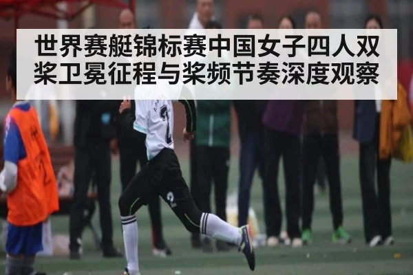 世界赛艇锦标赛中国女子四人双桨卫冕征程与桨频节奏深度观察