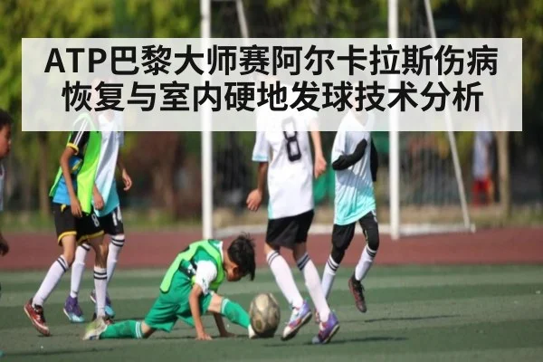 ATP巴黎大师赛阿尔卡拉斯伤病恢复与室内硬地发球技术分析