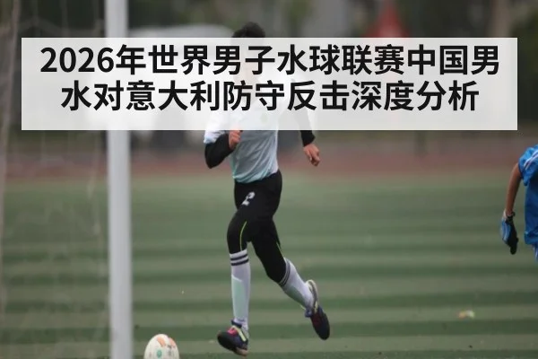 2026年世界男子水球联赛中国男水对意大利防守反击深度分析